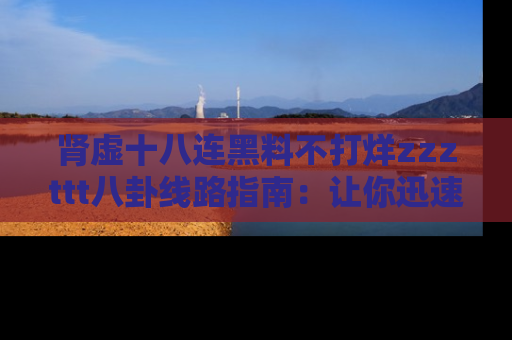 肾虚十八连黑料不打烊zzzttt八卦线路指南：让你迅速掌握热点事件脉络