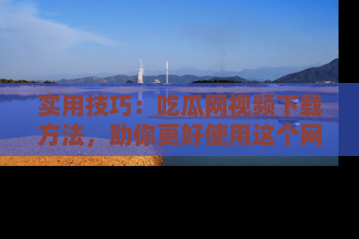 实用技巧:吃瓜网视频下载方法,助你更好使用这个网站