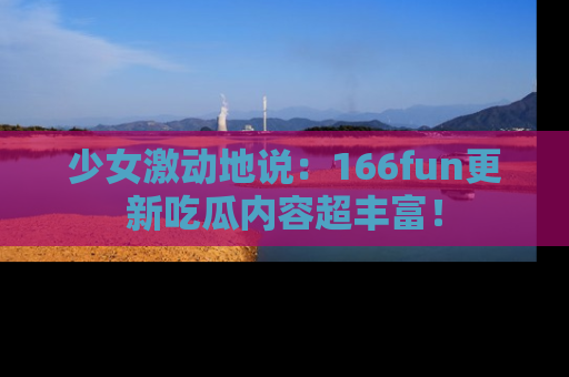 少女激动地说：166fun更新吃瓜内容超丰富！