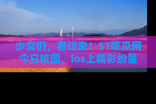 少女们，看过来！51吃瓜网今日校园，ios上精彩纷呈！
