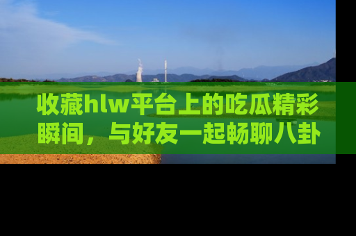 收藏hlw平台上的吃瓜精彩瞬间，与好友一起畅聊八卦趣闻！