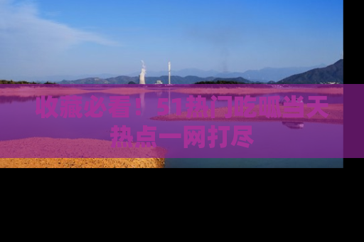 收藏必看！51热门吃呱当天热点一网打尽