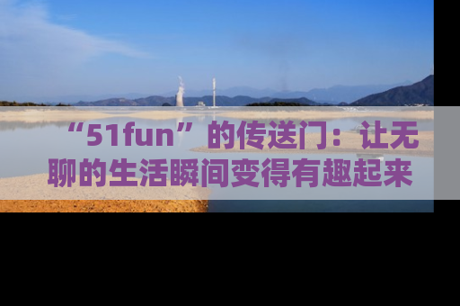 “51fun”的传送门:让无聊的生活瞬间变得有趣起来!