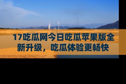 17吃瓜网今日吃瓜苹果版全新升级，吃瓜体验更畅快