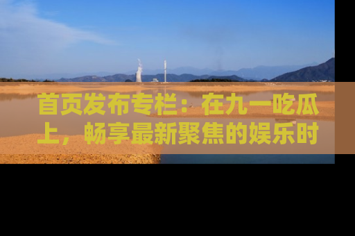 首页发布专栏：在九一吃瓜上，畅享最新聚焦的娱乐时讯