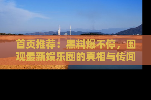 首页推荐：黑料爆不停，围观最新娱乐圈的真相与传闻