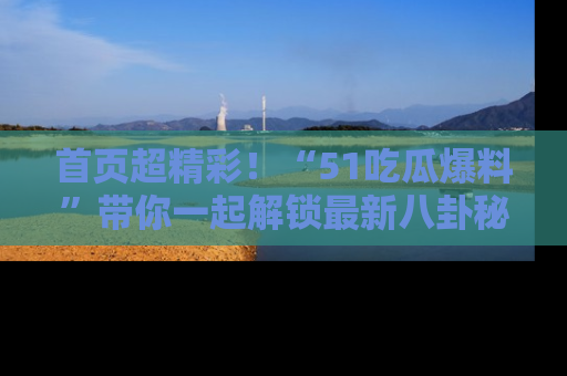 首页超精彩！“51吃瓜爆料”带你一起解锁最新八卦秘闻！