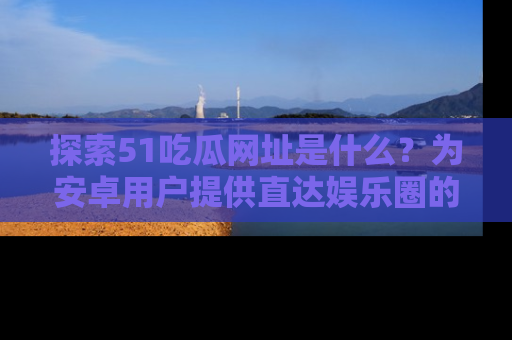 探索51吃瓜网址是什么？为安卓用户提供直达娱乐圈的途径