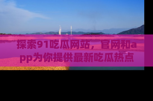 探索91吃瓜网站，官网和app为你提供最新吃瓜热点