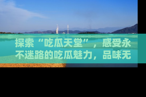 探索“吃瓜天堂”，感受永不迷路的吃瓜魅力，品味无尽的美食！