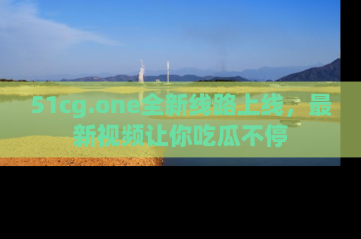 51cg.one全新线路上线,最新视频让你吃瓜不停