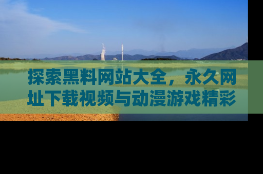 探索黑料网站大全，永久网址下载视频与动漫游戏精彩瞬间！