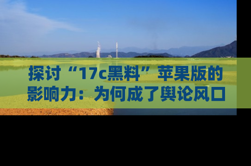 探讨“17c黑料”苹果版的影响力：为何成了舆论风口？