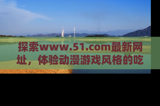 探索www.51.com最新网址，体验动漫游戏风格的吃瓜乐趣！