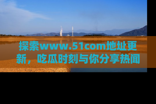 探索www.51com地址更新，吃瓜时刻与你分享热闻