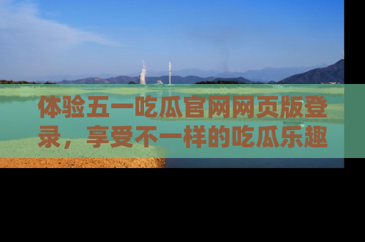 体验五一吃瓜官网网页版登录，享受不一样的吃瓜乐趣与互动体验