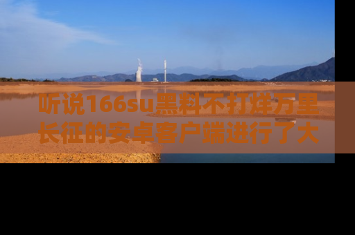 听说166su黑料不打烊万里长征的安卓客户端进行了大更新，八卦内容更加精彩与丰富！