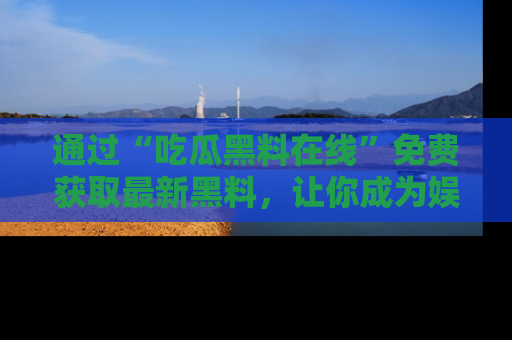 通过“吃瓜黑料在线”免费获取最新黑料，让你成为娱乐圈的内幕专家！