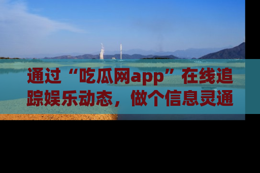 通过“吃瓜网app”在线追踪娱乐动态，做个信息灵通的吃瓜群众！