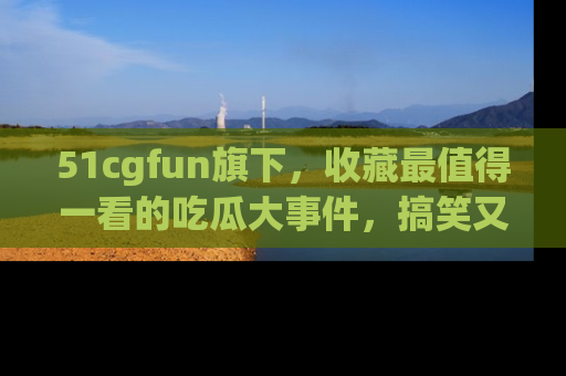 51cgfun旗下,收藏最值得一看的吃瓜大事件,搞笑又精彩!