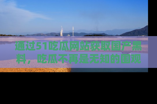 通过51吃瓜网站获取国产黑料，吃瓜不再是无知的围观者