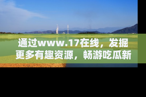 通过www.17在线，发掘更多有趣资源，畅游吃瓜新闻海洋
