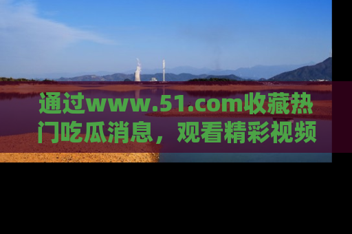 通过www.51.com收藏热门吃瓜消息,观看精彩视频与段子!