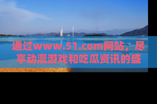 通过www.51.com网站,尽享动漫游戏和吃瓜资讯的盛宴!