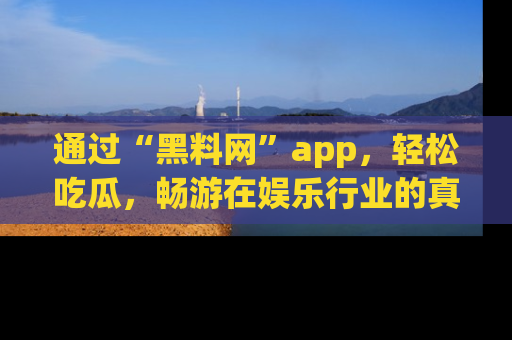 通过“黑料网”app，轻松吃瓜，畅游在娱乐行业的真实世界！