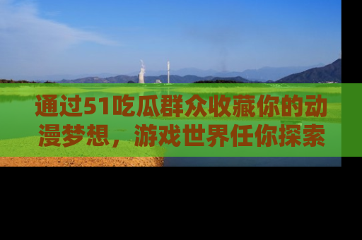 通过51吃瓜群众收藏你的动漫梦想，游戏世界任你探索
