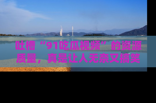 吐槽“91吃瓜视频”的资源质量,真是让人无奈又搞笑!