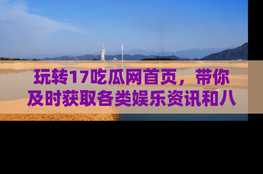 玩转17吃瓜网首页,带你及时获取各类娱乐资讯和八卦故事!