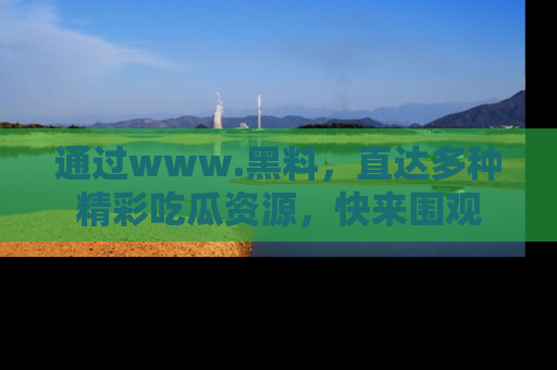 通过www.黑料,直达多种精彩吃瓜资源,快来围观