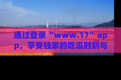 通过登录“www.17”app,享受独家的吃瓜时刻与娱乐资讯!