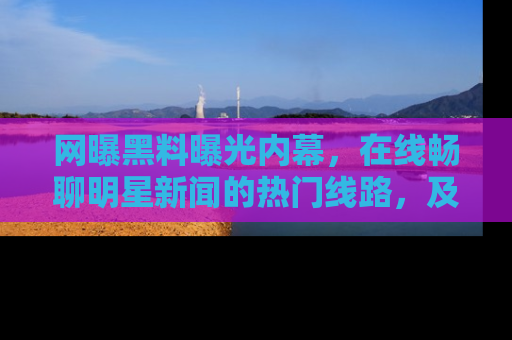 网曝黑料曝光内幕,在线畅聊明星新闻的热门线路,及时掌握最新消息!