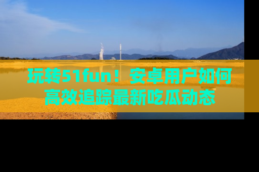 玩转51fun！安卓用户如何高效追踪最新吃瓜动态