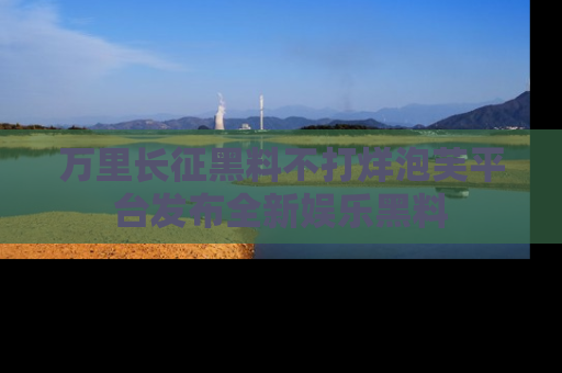 万里长征黑料不打烊泡芙平台发布全新娱乐黑料