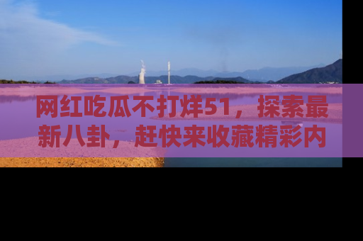 网红吃瓜不打烊51，探索最新八卦，赶快来收藏精彩内容！