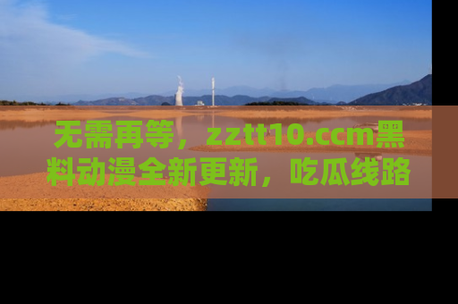 无需再等，zztt10.ccm黑料动漫全新更新，吃瓜线路佛系推荐！