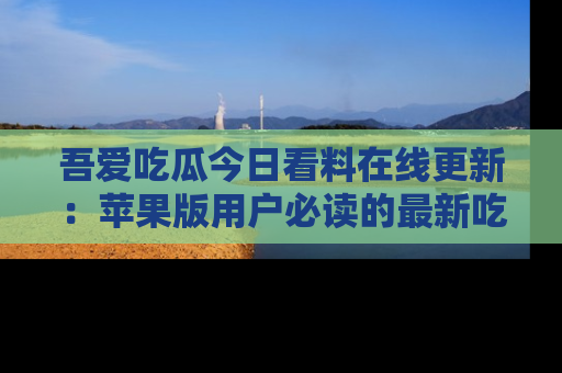 吾爱吃瓜今日看料在线更新:苹果版用户必读的最新吃瓜技巧