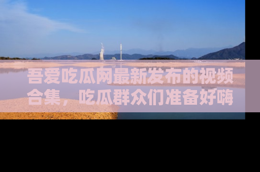 吾爱吃瓜网最新发布的视频合集，吃瓜群众们准备好嗨起来了吗？