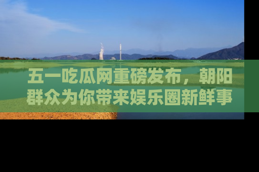 五一吃瓜网重磅发布,朝阳群众为你带来娱乐圈新鲜事!