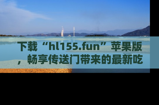 下载“hl155.fun”苹果版,畅享传送门带来的最新吃瓜资讯