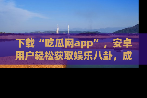 下载“吃瓜网app”,安卓用户轻松获取娱乐八卦,成为身边的知情达人!