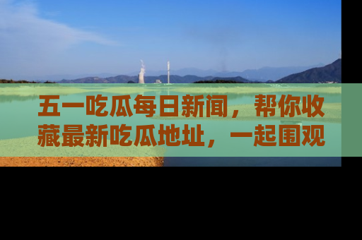 五一吃瓜每日新闻，帮你收藏最新吃瓜地址，一起围观吧！