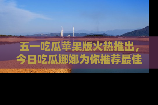 五一吃瓜苹果版火热推出,今日吃瓜娜娜为你推荐最佳美食!