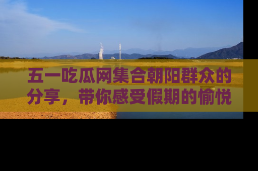 五一吃瓜网集合朝阳群众的分享，带你感受假期的愉悦！