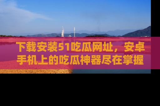 下载安装51吃瓜网址,安卓手机上的吃瓜神器尽在掌握