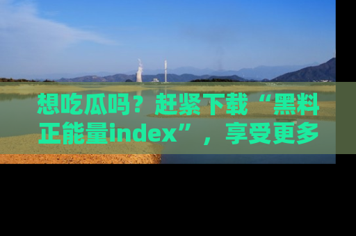 想吃瓜吗?赶紧下载“黑料正能量index”,享受更多正能量内容!