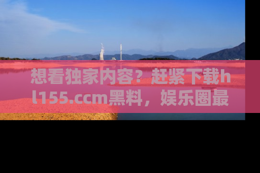 想看独家内容?赶紧下载hl155.ccm黑料,娱乐圈最劲爆的新闻一手掌握!
